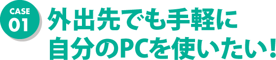 CASE01 外出先でも手軽に自分のPCを使いたい！