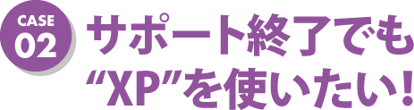 case02 サポート終了でも“XP”を使いたい！