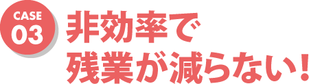case03 非効率で残業が減らない！